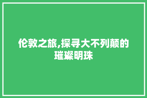 伦敦之旅,探寻大不列颠的璀璨明珠