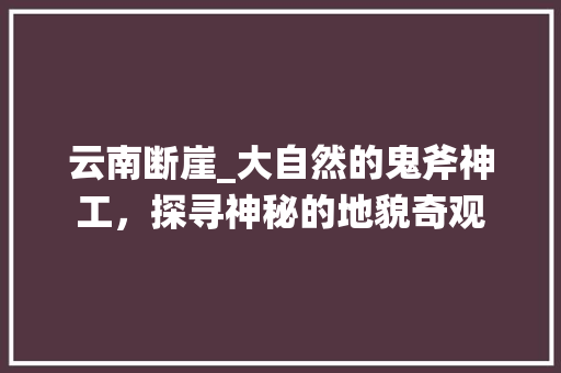 云南断崖_大自然的鬼斧神工，探寻神秘的地貌奇观