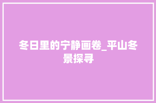 冬日里的宁静画卷_平山冬景探寻