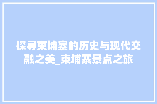 探寻柬埔寨的历史与现代交融之美_柬埔寨景点之旅