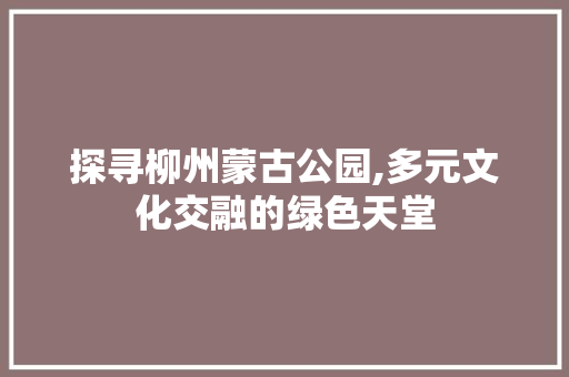 探寻柳州蒙古公园,多元文化交融的绿色天堂