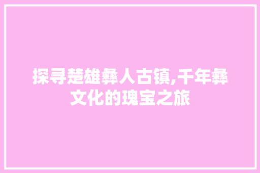 探寻楚雄彝人古镇,千年彝文化的瑰宝之旅