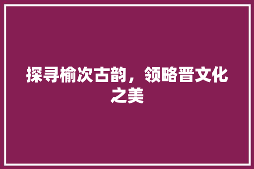 探寻榆次古韵，领略晋文化之美