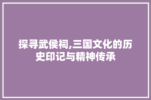 探寻武侯祠,三国文化的历史印记与精神传承