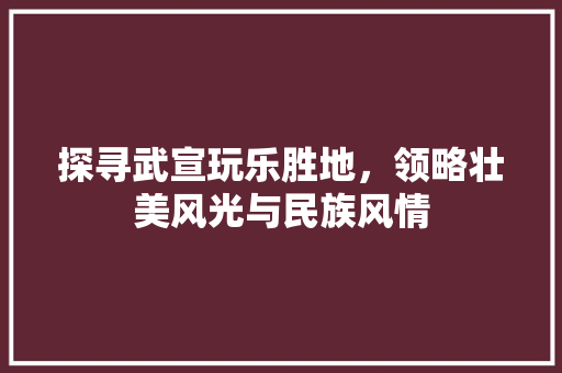 探寻武宣玩乐胜地，领略壮美风光与民族风情