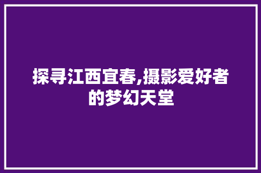 探寻江西宜春,摄影爱好者的梦幻天堂