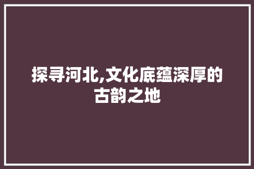 探寻河北,文化底蕴深厚的古韵之地