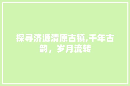 探寻济源清原古镇,千年古韵，岁月流转