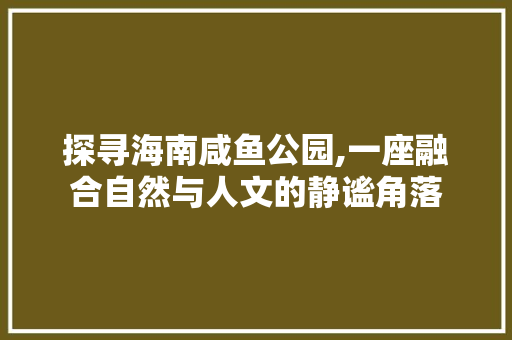 探寻海南咸鱼公园,一座融合自然与人文的静谧角落