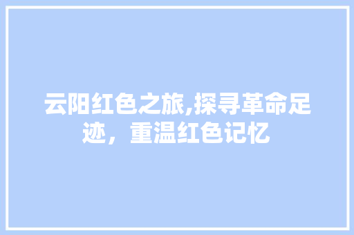 云阳红色之旅,探寻革命足迹，重温红色记忆