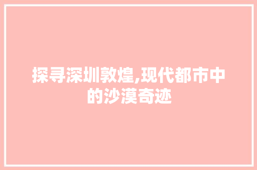 探寻深圳敦煌,现代都市中的沙漠奇迹