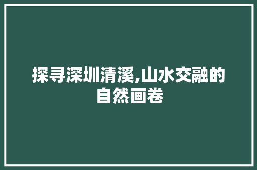 探寻深圳清溪,山水交融的自然画卷