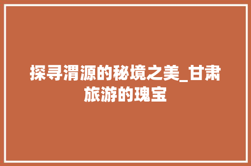 探寻渭源的秘境之美_甘肃旅游的瑰宝  第1张