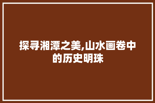 探寻湘潭之美,山水画卷中的历史明珠