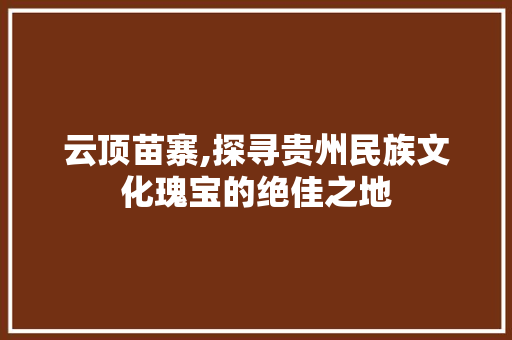 云顶苗寨,探寻贵州民族文化瑰宝的绝佳之地