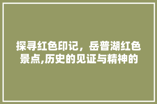 探寻红色印记，岳普湖红色景点,历史的见证与精神的传承