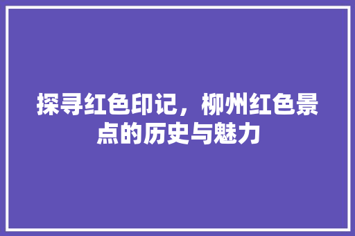 探寻红色印记，柳州红色景点的历史与魅力