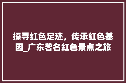 探寻红色足迹，传承红色基因_广东著名红色景点之旅