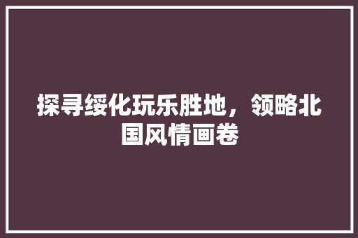 探寻绥化玩乐胜地，领略北国风情画卷