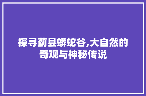 探寻蓟县蟒蛇谷,大自然的奇观与神秘传说