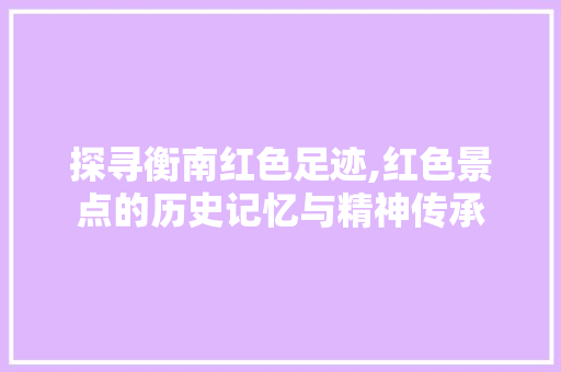 探寻衡南红色足迹,红色景点的历史记忆与精神传承