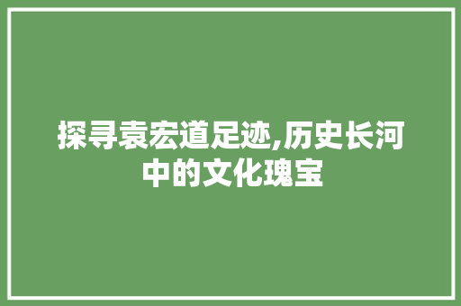 探寻袁宏道足迹,历史长河中的文化瑰宝