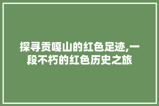 探寻贡嘎山的红色足迹,一段不朽的红色历史之旅