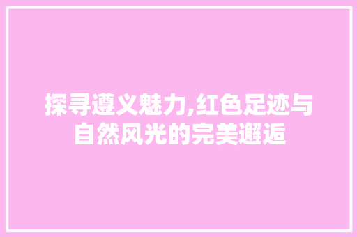 探寻遵义魅力,红色足迹与自然风光的完美邂逅  第1张