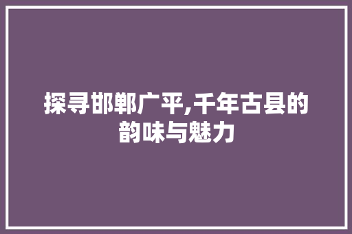 探寻邯郸广平,千年古县的韵味与魅力