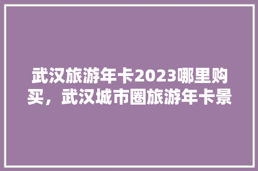 武汉旅游年卡2023哪里购买，武汉城市圈旅游年卡景点。