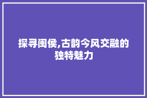 探寻闽侯,古韵今风交融的独特魅力