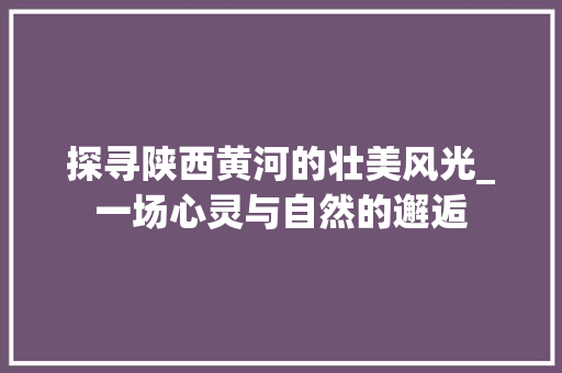 探寻陕西黄河的壮美风光_一场心灵与自然的邂逅