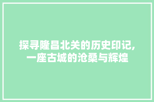 探寻隆昌北关的历史印记,一座古城的沧桑与辉煌