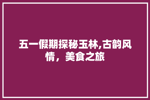 五一假期探秘玉林,古韵风情，美食之旅