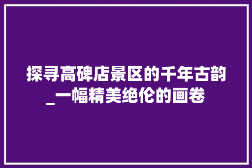 探寻高碑店景区的千年古韵_一幅精美绝伦的画卷