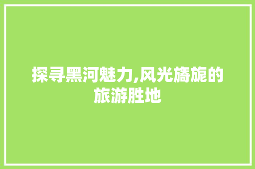 探寻黑河魅力,风光旖旎的旅游胜地