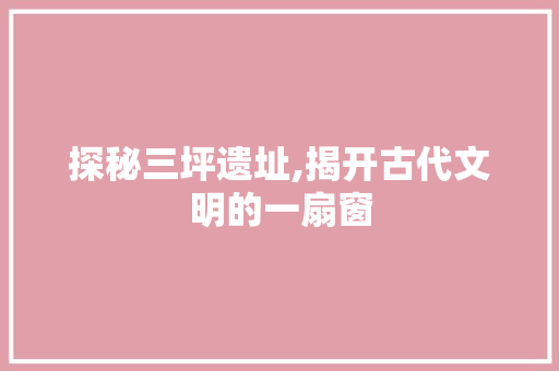 探秘三坪遗址,揭开古代文明的一扇窗