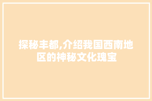 探秘丰都,介绍我国西南地区的神秘文化瑰宝