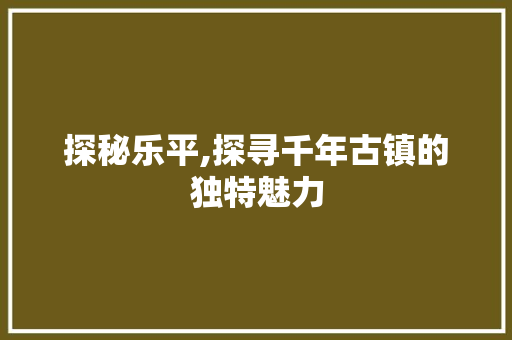 探秘乐平,探寻千年古镇的独特魅力