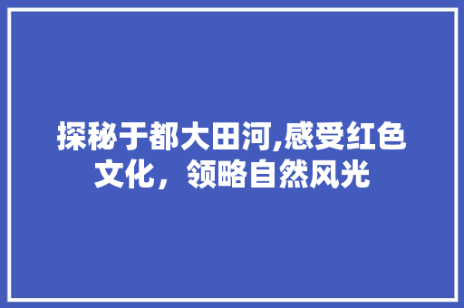 探秘于都大田河,感受红色文化，领略自然风光