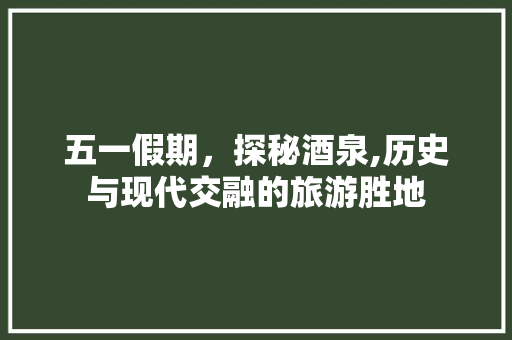 五一假期，探秘酒泉,历史与现代交融的旅游胜地