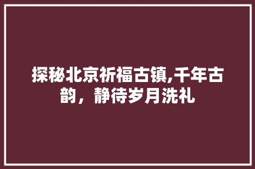 探秘北京祈福古镇,千年古韵，静待岁月洗礼