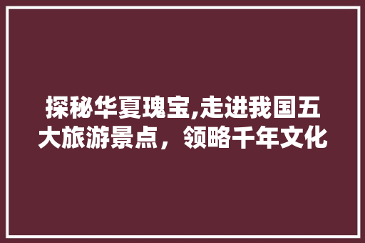 探秘华夏瑰宝,走进我国五大旅游景点，领略千年文化底蕴