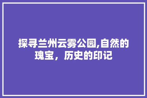 探寻兰州云雾公园,自然的瑰宝，历史的印记