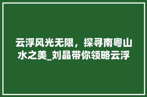 云浮风光无限，探寻南粤山水之美_刘晶带你领略云浮魅力