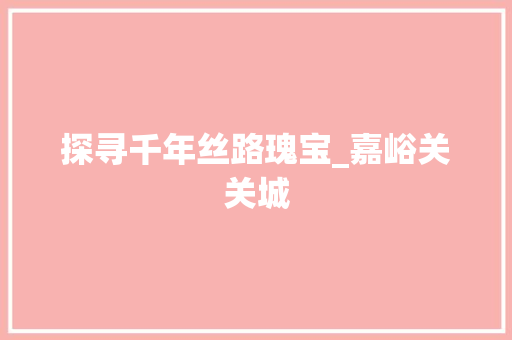 探寻千年丝路瑰宝_嘉峪关关城