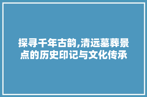 探寻千年古韵,清远墓葬景点的历史印记与文化传承