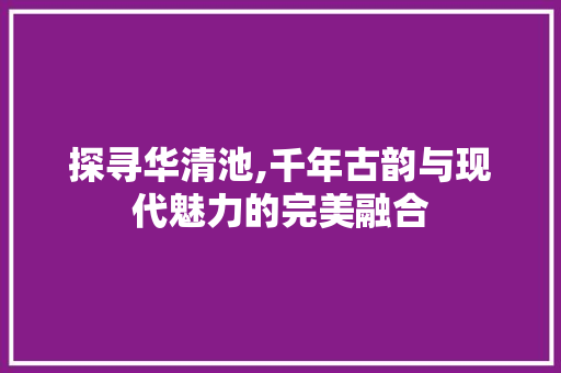 探寻华清池,千年古韵与现代魅力的完美融合