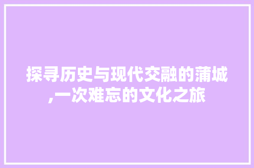 探寻历史与现代交融的蒲城,一次难忘的文化之旅