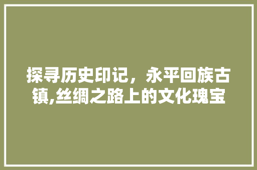 探寻历史印记，永平回族古镇,丝绸之路上的文化瑰宝